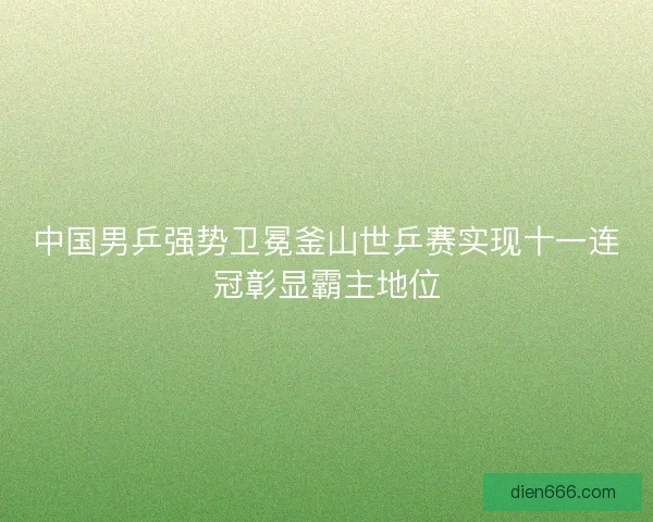 中国男乒强势卫冕釜山世乒赛实现十一连冠彰显霸主地位